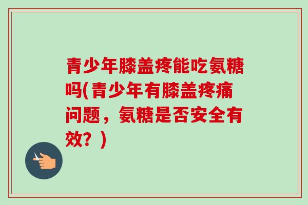 青少年膝盖疼能吃氨糖吗(青少年有膝盖疼痛问题，氨糖是否安全有效？)