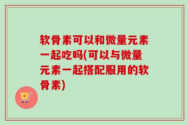 软骨素可以和微量元素一起吃吗(可以与微量元素一起搭配服用的软骨素)