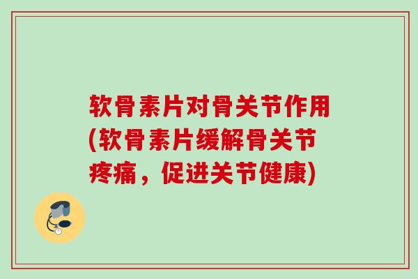 软骨素片对骨关节作用(软骨素片缓解骨关节疼痛，促进关节健康)