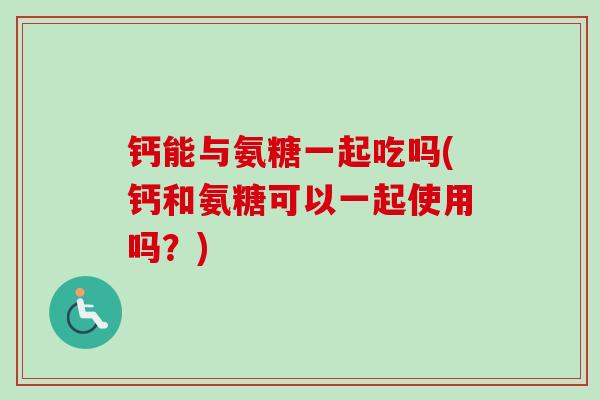 钙能与氨糖一起吃吗(钙和氨糖可以一起使用吗？)