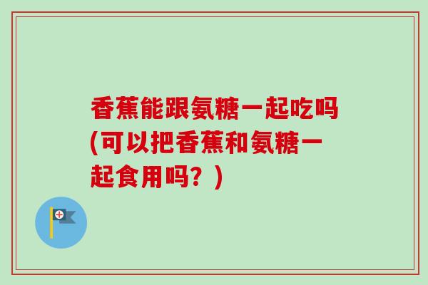 香蕉能跟氨糖一起吃吗(可以把香蕉和氨糖一起食用吗？)