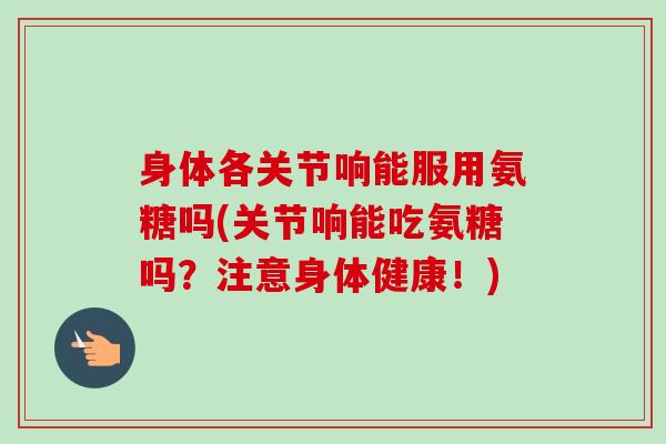 身体各关节响能服用氨糖吗(关节响能吃氨糖吗？注意身体健康！)