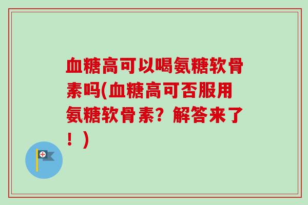 血糖高可以喝氨糖软骨素吗(血糖高可否服用氨糖软骨素？解答来了！)