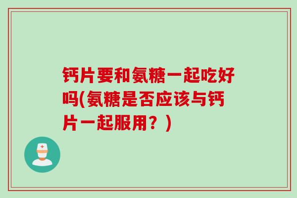 钙片要和氨糖一起吃好吗(氨糖是否应该与钙片一起服用？)