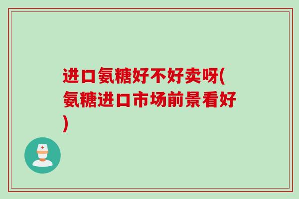 进口氨糖好不好卖呀(氨糖进口市场前景看好)