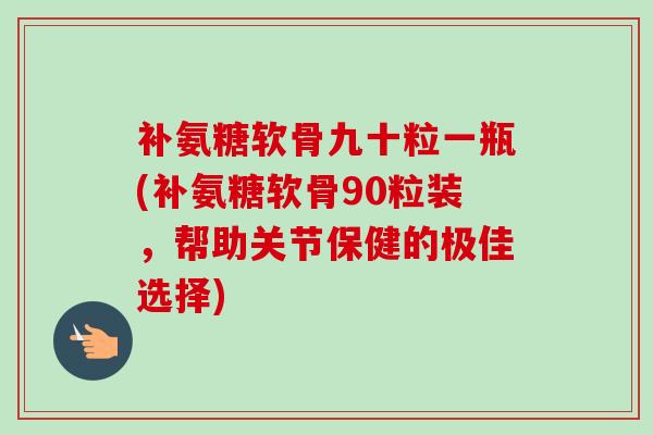 补氨糖软骨九十粒一瓶(补氨糖软骨90粒装，帮助关节保健的极佳选择)