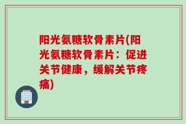 阳光氨糖软骨素片(阳光氨糖软骨素片：促进关节健康，缓解关节疼痛)