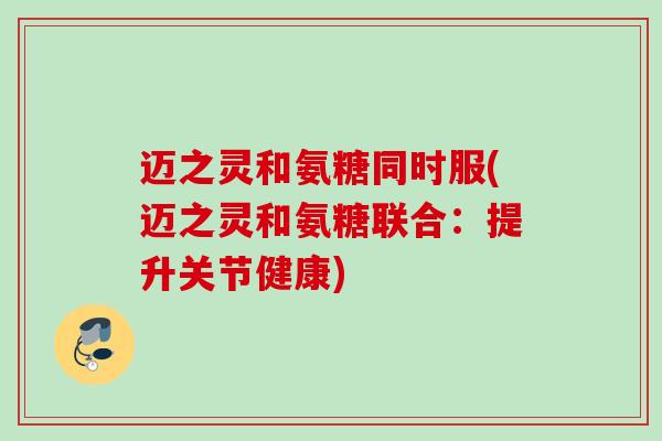 迈之灵和氨糖同时服(迈之灵和氨糖联合：提升关节健康)