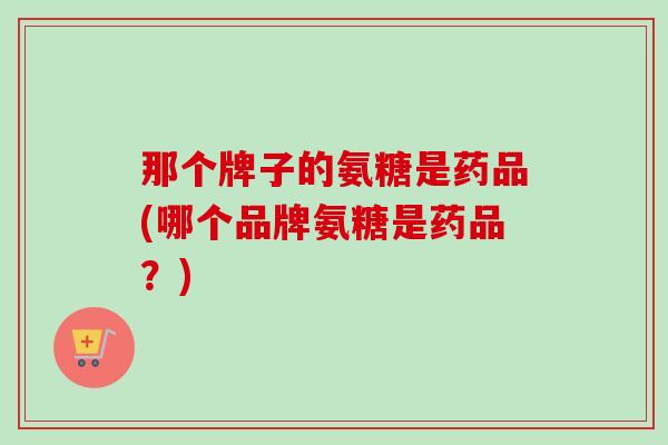 那个牌子的氨糖是药品(哪个品牌氨糖是药品？)