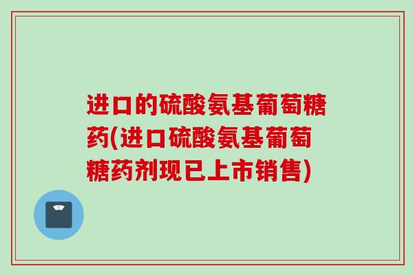 进口的硫酸氨基葡萄糖药(进口硫酸氨基葡萄糖药剂现已上市销售)