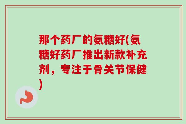 那个药厂的氨糖好(氨糖好药厂推出新款补充剂，专注于骨关节保健)