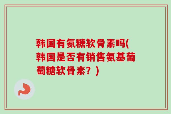 韩国有氨糖软骨素吗(韩国是否有销售氨基葡萄糖软骨素？)