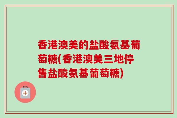 香港澳美的盐酸氨基葡萄糖(香港澳美三地停售盐酸氨基葡萄糖)