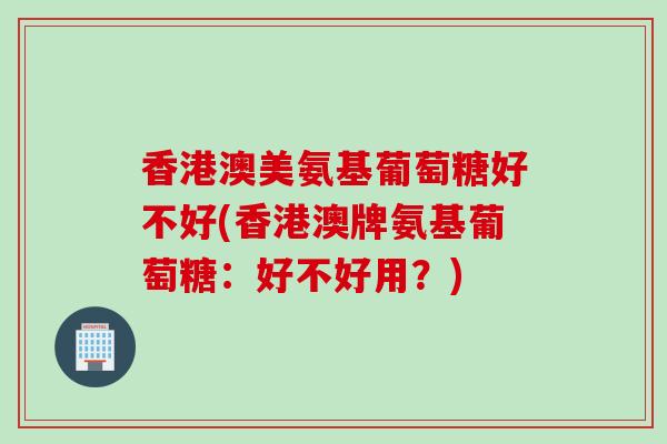香港澳美氨基葡萄糖好不好(香港澳牌氨基葡萄糖：好不好用？)
