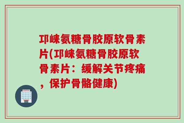 邛崃氨糖骨胶原软骨素片(邛崃氨糖骨胶原软骨素片：缓解关节疼痛，保护骨骼健康)