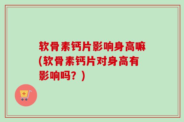 软骨素钙片影响身高嘛(软骨素钙片对身高有影响吗？)