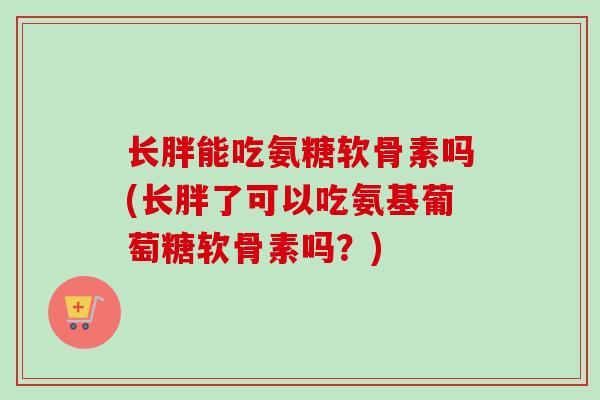 长胖能吃氨糖软骨素吗(长胖了可以吃氨基葡萄糖软骨素吗？)