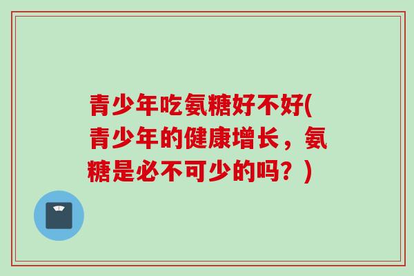 青少年吃氨糖好不好(青少年的健康增长，氨糖是必不可少的吗？)