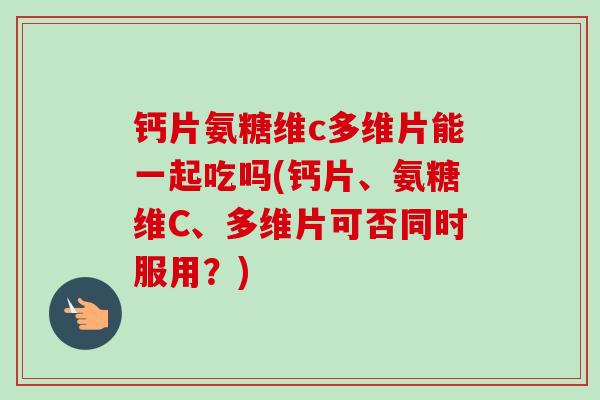 钙片氨糖维c多维片能一起吃吗(钙片、氨糖维C、多维片可否同时服用？)