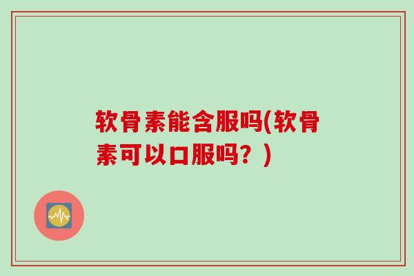 软骨素能含服吗(软骨素可以口服吗？)