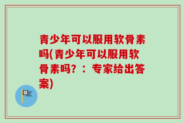 青少年可以服用软骨素吗(青少年可以服用软骨素吗？：专家给出答案)