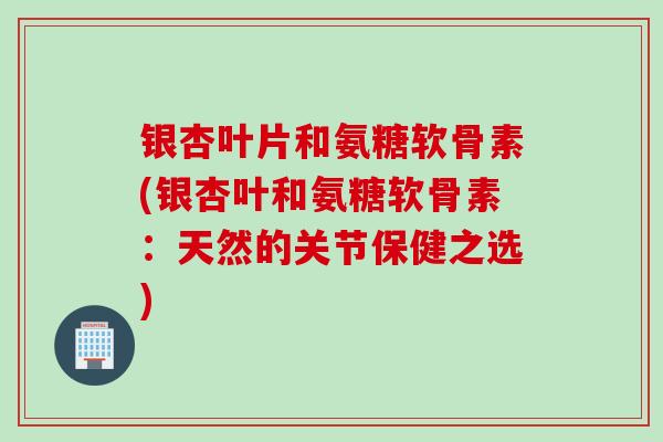 银杏叶片和氨糖软骨素(银杏叶和氨糖软骨素：天然的关节保健之选)