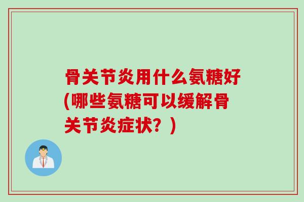 骨关节炎用什么氨糖好(哪些氨糖可以缓解骨关节炎症状？)