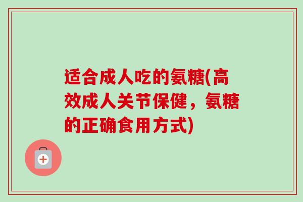 适合成人吃的氨糖(高效成人关节保健，氨糖的正确食用方式)