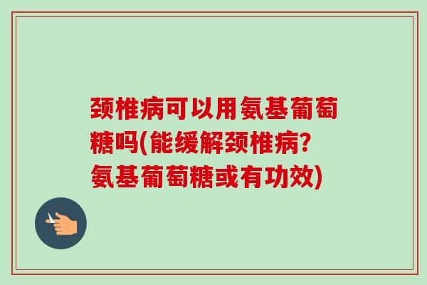 颈椎病可以用氨基葡萄糖吗(能缓解颈椎病？氨基葡萄糖或有功效)