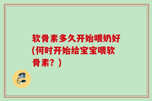 软骨素多久开始喂奶好(何时开始给宝宝喂软骨素？)