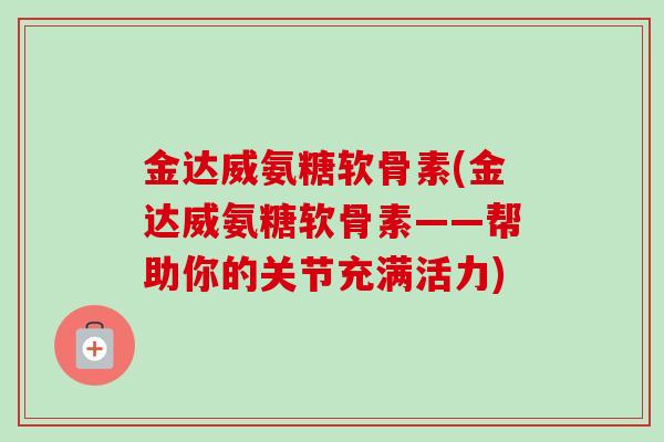 金达威氨糖软骨素(金达威氨糖软骨素——帮助你的关节充满活力)