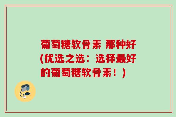 葡萄糖软骨素 那种好(优选之选：选择最好的葡萄糖软骨素！)