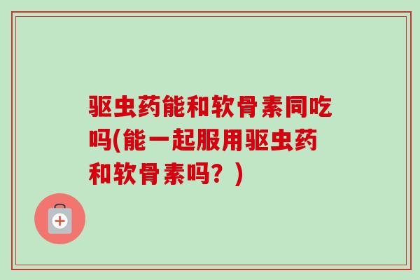 驱虫药能和软骨素同吃吗(能一起服用驱虫药和软骨素吗？)