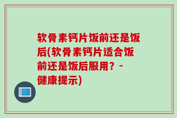 软骨素钙片饭前还是饭后(软骨素钙片适合饭前还是饭后服用？- 健康提示)