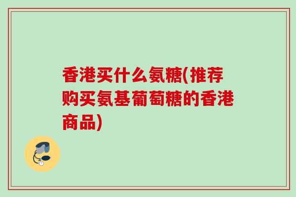 香港买什么氨糖(推荐购买氨基葡萄糖的香港商品)