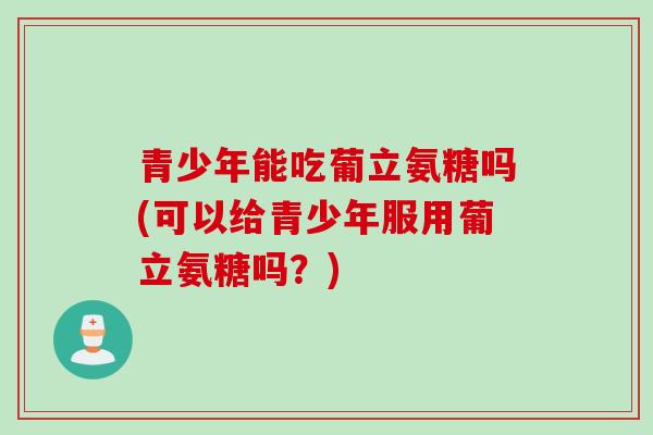 青少年能吃葡立氨糖吗(可以给青少年服用葡立氨糖吗？)