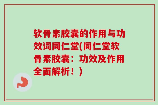 软骨素胶囊的作用与功效词同仁堂(同仁堂软骨素胶囊：功效及作用全面解析！)