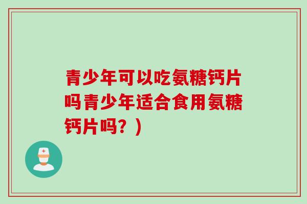 青少年可以吃氨糖钙片吗青少年适合食用氨糖钙片吗？)