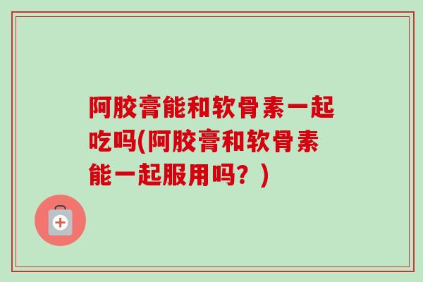 阿胶膏能和软骨素一起吃吗(阿胶膏和软骨素能一起服用吗？)