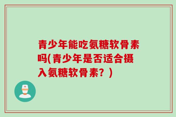 青少年能吃氨糖软骨素吗(青少年是否适合摄入氨糖软骨素？)