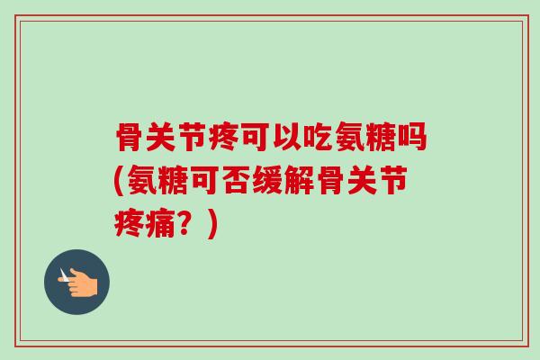 骨关节疼可以吃氨糖吗(氨糖可否缓解骨关节疼痛？)