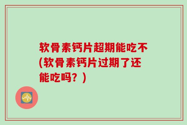 软骨素钙片超期能吃不(软骨素钙片过期了还能吃吗？)