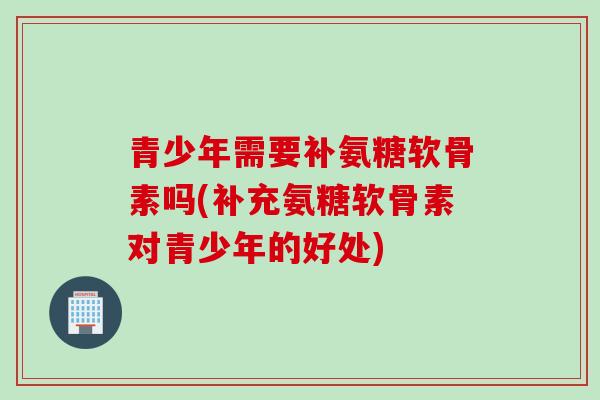 青少年需要补氨糖软骨素吗(补充氨糖软骨素对青少年的好处)