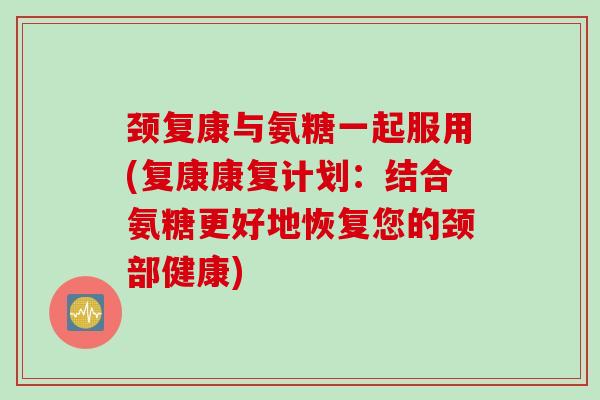 颈复康与氨糖一起服用(复康康复计划：结合氨糖更好地恢复您的颈部健康)