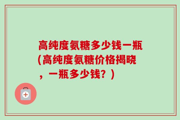高纯度氨糖多少钱一瓶(高纯度氨糖价格揭晓，一瓶多少钱？)