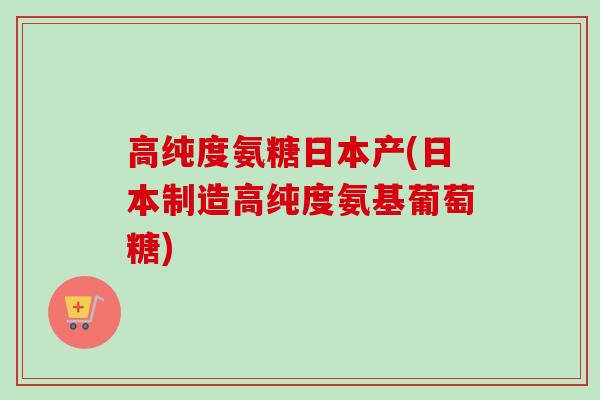 高纯度氨糖日本产(日本制造高纯度氨基葡萄糖)
