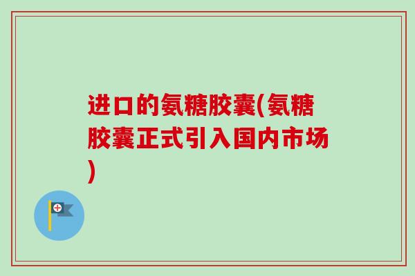 进口的氨糖胶囊(氨糖胶囊正式引入国内市场)