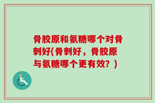 骨胶原和氨糖哪个对骨刺好(骨刺好，骨胶原与氨糖哪个更有效？)