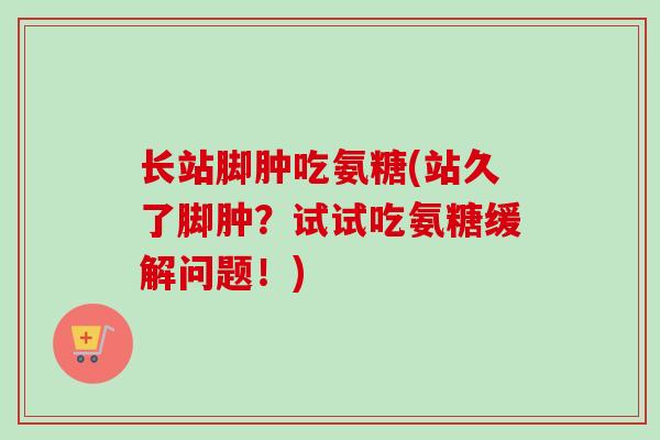 长站脚肿吃氨糖(站久了脚肿？试试吃氨糖缓解问题！)