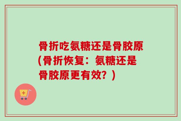 骨折吃氨糖还是骨胶原(骨折恢复：氨糖还是骨胶原更有效？)
